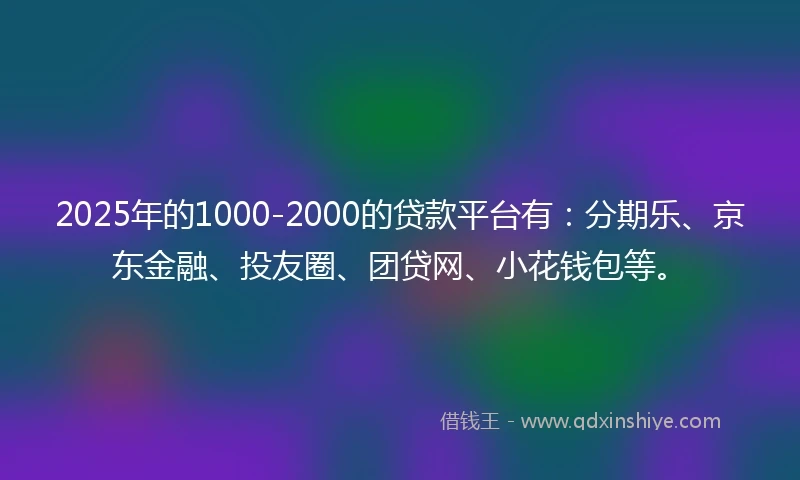 2025年的1000-2000的贷款平台有：分期乐、京东金融、投友圈、团贷网、小花钱包等。