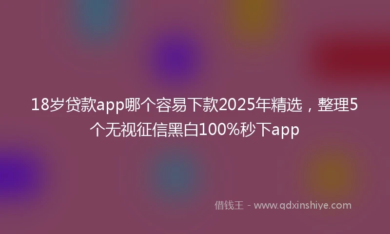 18岁贷款app哪个容易下款2025年精选，整理5个无视征信黑白100%秒下app