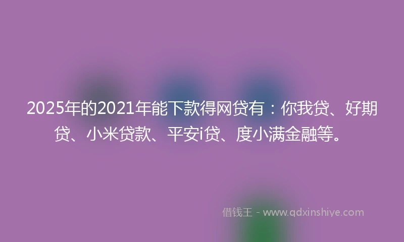 2025年的2021年能下款得网贷有：你我贷、好期贷、小米贷款、平安i贷、度小满金融等。