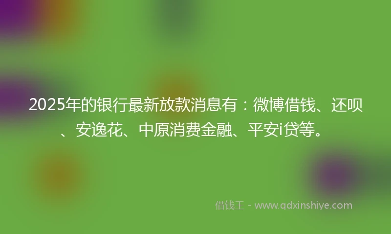 2025年的银行最新放款消息有：微博借钱、还呗、安逸花、中原消费金融、平安i贷等。