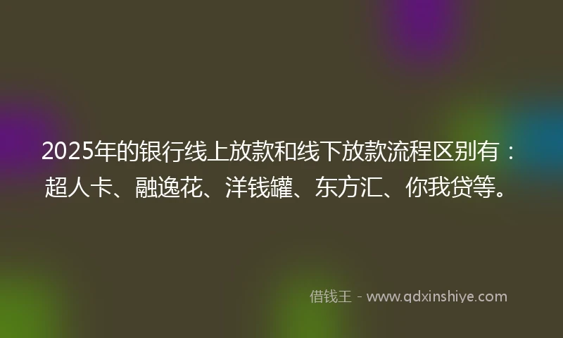 2025年的银行线上放款和线下放款流程区别有：超人卡、融逸花、洋钱罐、东方汇、你我贷等。