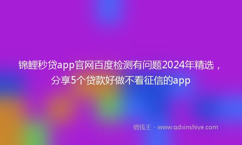 锦鲤秒贷app官网百度检测有问题2024年精选，分享5个贷款好做不看征信的app