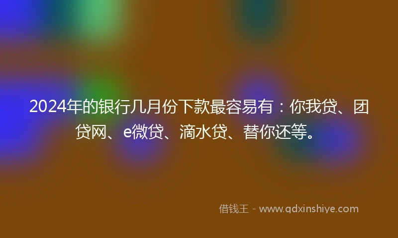 2024年的银行几月份下款最容易有：你我贷、团贷网、e微贷、滴水贷、替你还等。