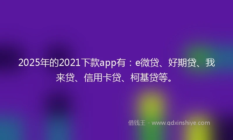2025年的2021下款app有：e微贷、好期贷、我来贷、信用卡贷、柯基贷等。