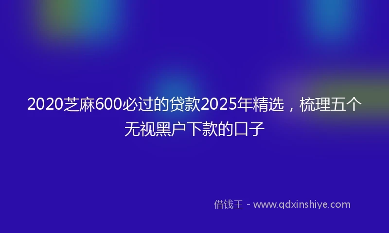 2020芝麻600必过的贷款2025年精选，梳理五个无视黑户下款的口子