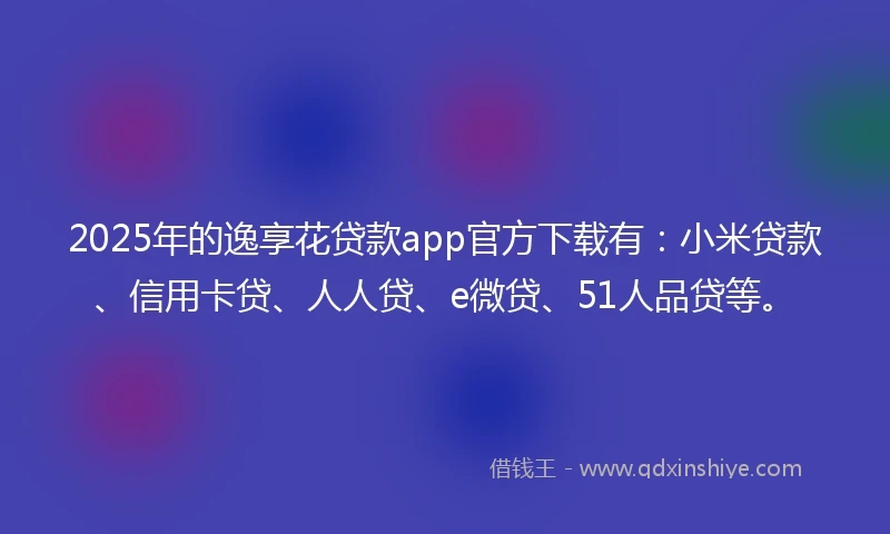 2025年的逸享花贷款app官方下载有：小米贷款、信用卡贷、人人贷、e微贷、51人品贷等。