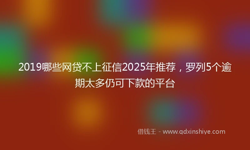 2019哪些网贷不上征信2025年推荐，罗列5个逾期太多仍可下款的平台