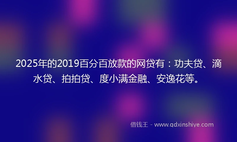 2025年的2019百分百放款的网贷有：功夫贷、滴水贷、拍拍贷、度小满金融、安逸花等。