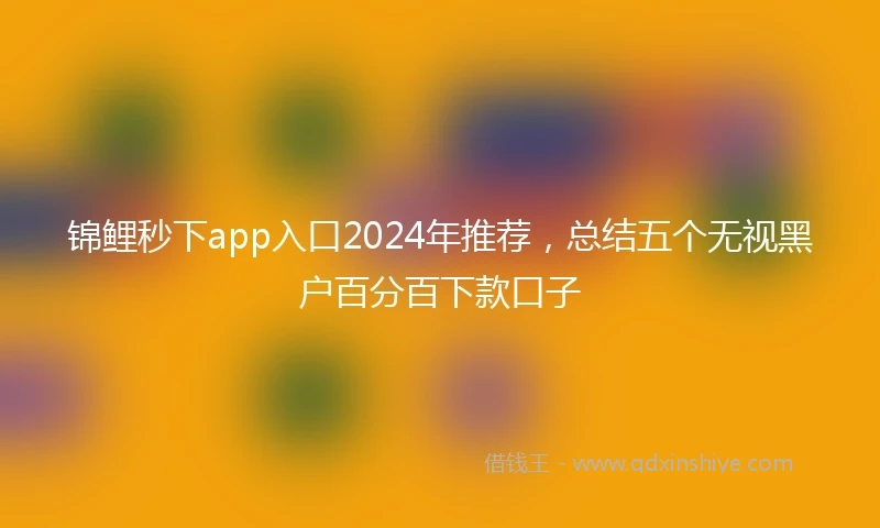 锦鲤秒下app入口2024年推荐，总结五个无视黑户百分百下款口子