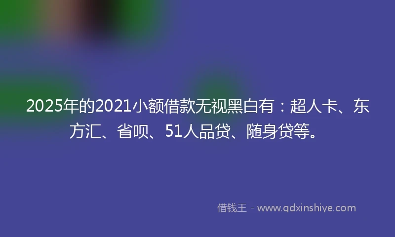 2025年的2021小额借款无视黑白有：超人卡、东方汇、省呗、51人品贷、随身贷等。