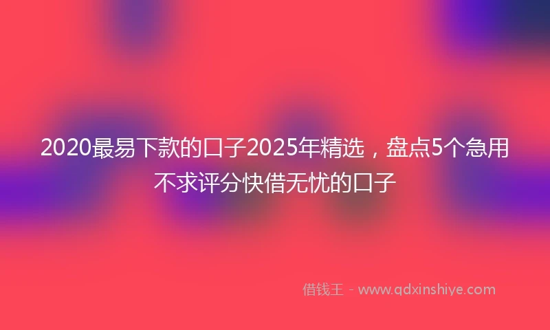2020最易下款的口子2025年精选，盘点5个急用不求评分快借无忧的口子