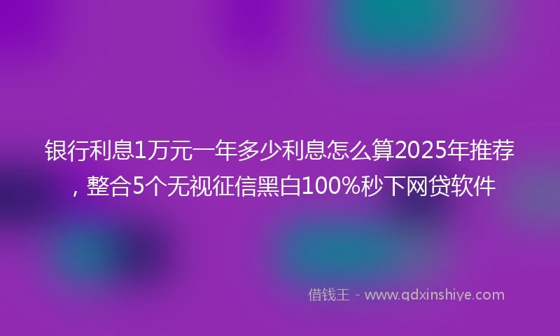 银行利息1万元一年多少利息怎么算2025年推荐，整合5个无视征信黑白100%秒下网贷软件