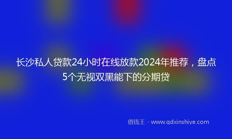 长沙私人贷款24小时在线放款2024年推荐，盘点5个无视双黑能下的分期贷