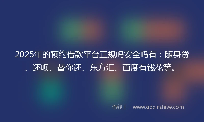 2025年的预约借款平台正规吗安全吗有：随身贷、还呗、替你还、东方汇、百度有钱花等。