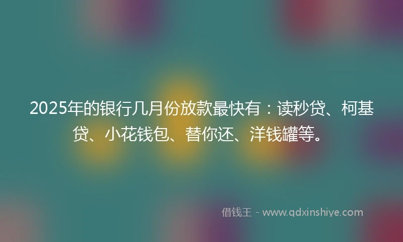 2025年的银行几月份放款最快有：读秒贷、柯基贷、小花钱包、替你还、洋钱罐等。