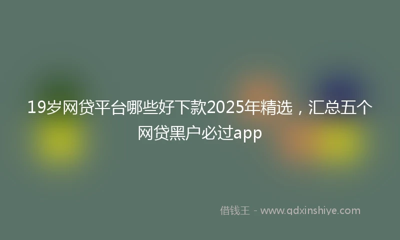 19岁网贷平台哪些好下款2025年精选，汇总五个网贷黑户必过app