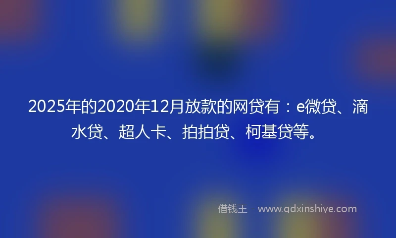 2025年的2020年12月放款的网贷有：e微贷、滴水贷、超人卡、拍拍贷、柯基贷等。