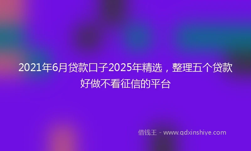 2021年6月贷款口子2025年精选，整理五个贷款好做不看征信的平台