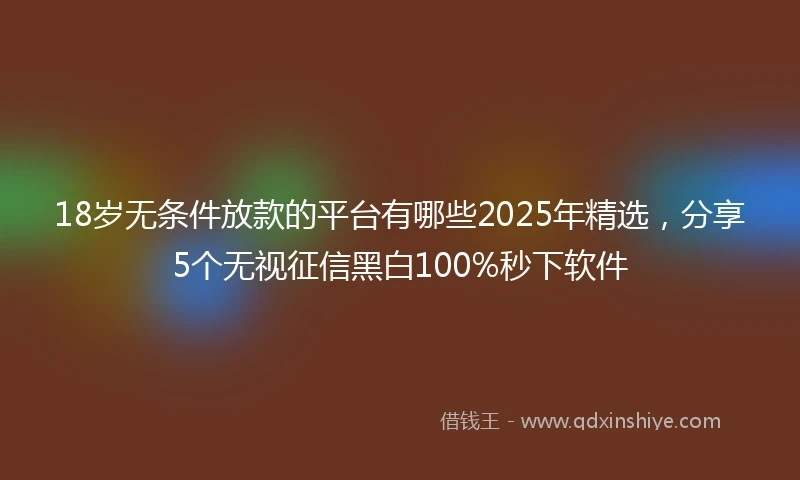 18岁无条件放款的平台有哪些2025年精选，分享5个无视征信黑白100%秒下软件
