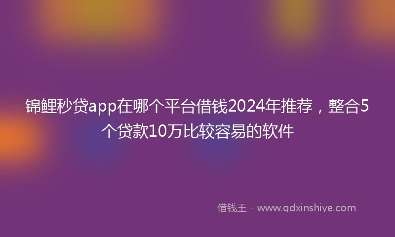 锦鲤秒贷app在哪个平台借钱2024年推荐，整合5个贷款10万比较容易的软件
