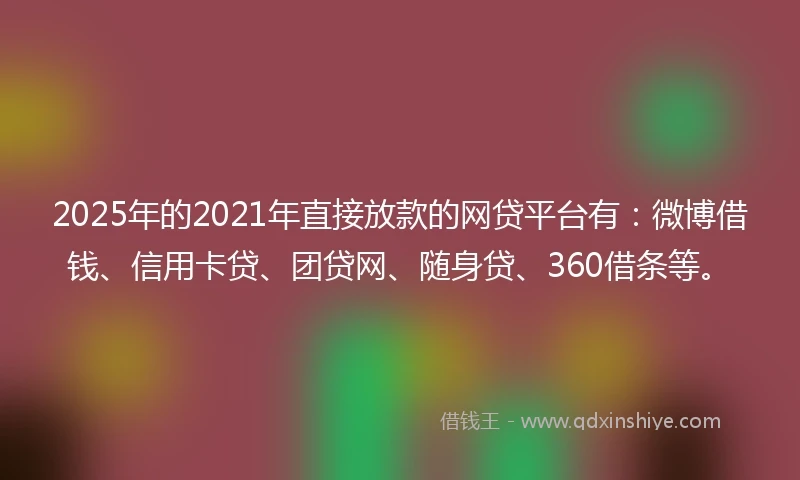 2025年的2021年直接放款的网贷平台有：微博借钱、信用卡贷、团贷网、随身贷、360借条等。