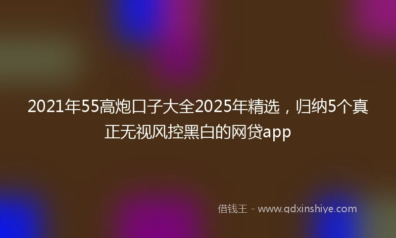 2021年55高炮口子大全2025年精选，归纳5个真正无视风控黑白的网贷app