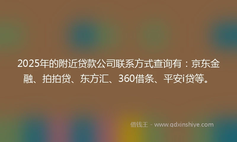 2025年的附近贷款公司联系方式查询有：京东金融、拍拍贷、东方汇、360借条、平安i贷等。
