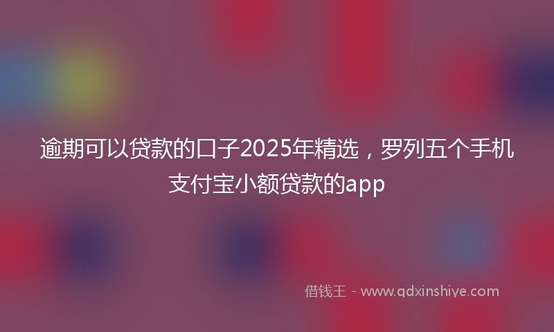 逾期可以贷款的口子2025年精选，罗列五个手机支付宝小额贷款的app