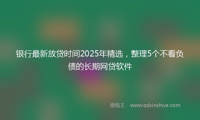 银行最新放贷时间2025年精选，整理5个不看负债的长期网贷软件