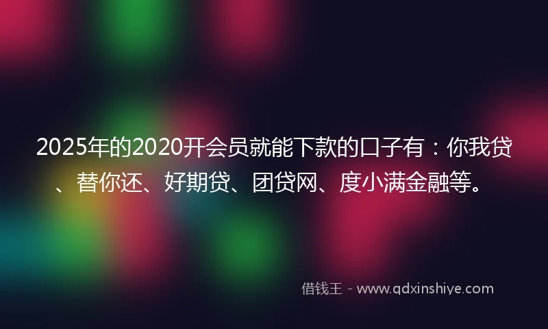 2025年的2020开会员就能下款的口子有：你我贷、替你还、好期贷、团贷网、度小满金融等。