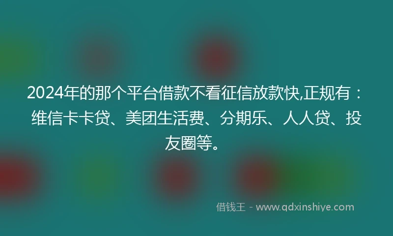 2024年的那个平台借款不看征信放款快,正规有：维信卡卡贷、美团生活费、分期乐、人人贷、投友圈等。