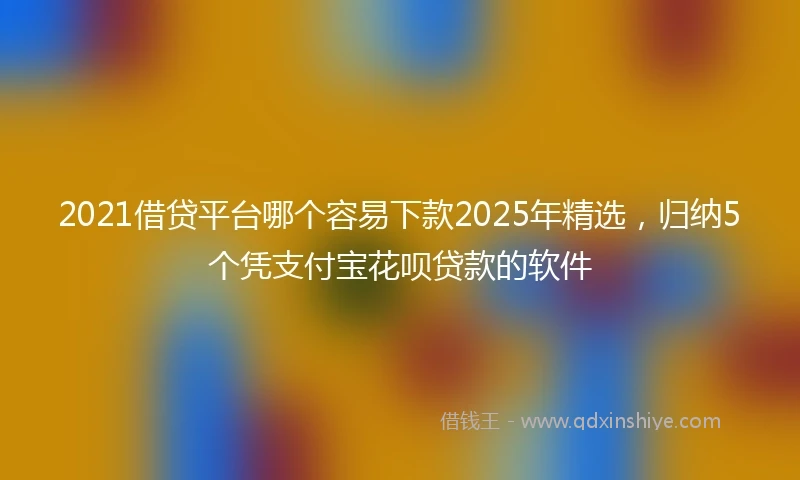 2021借贷平台哪个容易下款2025年精选，归纳5个凭支付宝花呗贷款的软件