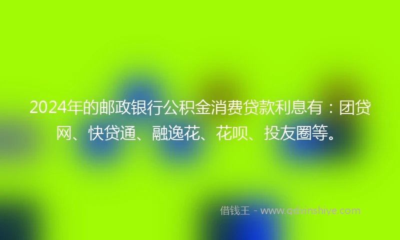 2024年的邮政银行公积金消费贷款利息有：团贷网、快贷通、融逸花、花呗、投友圈等。