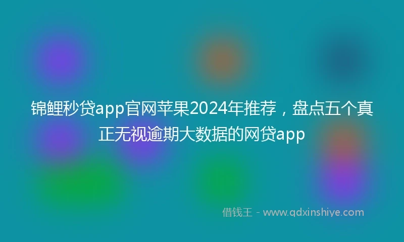 锦鲤秒贷app官网苹果2024年推荐，盘点五个真正无视逾期大数据的网贷app