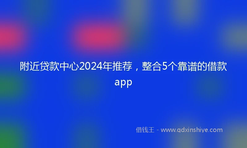附近贷款中心2024年推荐，整合5个靠谱的借款app