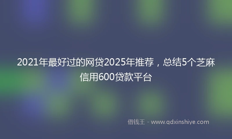 2021年最好过的网贷2025年推荐，总结5个芝麻信用600贷款平台
