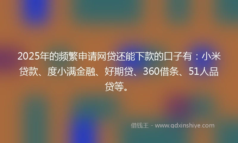 2025年的频繁申请网贷还能下款的口子有：小米贷款、度小满金融、好期贷、360借条、51人品贷等。