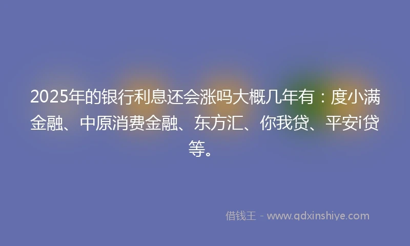 2025年的银行利息还会涨吗大概几年有：度小满金融、中原消费金融、东方汇、你我贷、平安i贷等。