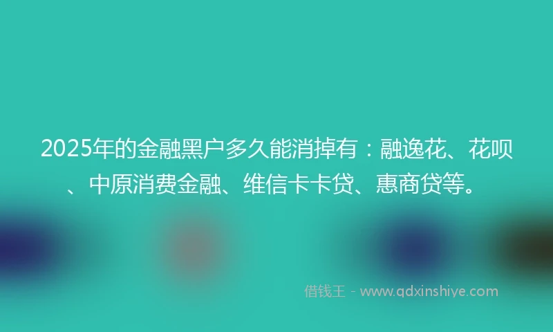 2025年的金融黑户多久能消掉有：融逸花、花呗、中原消费金融、维信卡卡贷、惠商贷等。