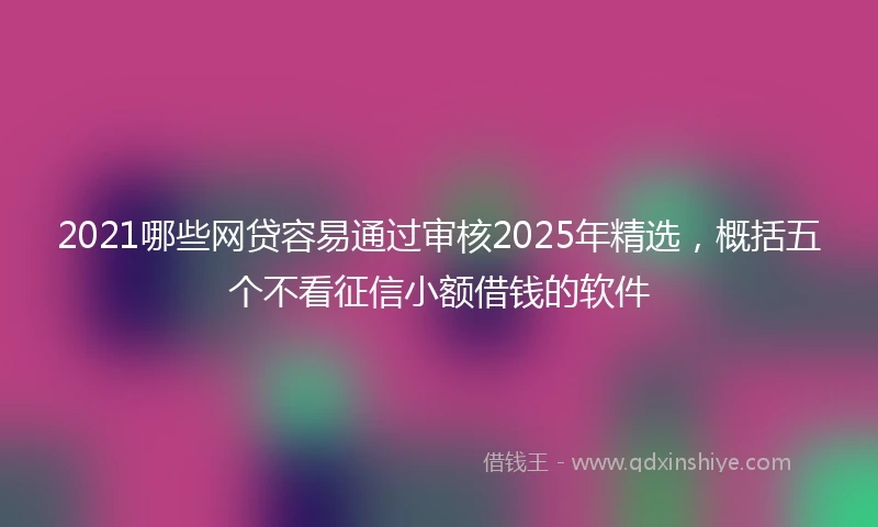 2021哪些网贷容易通过审核2025年精选，概括五个不看征信小额借钱的软件