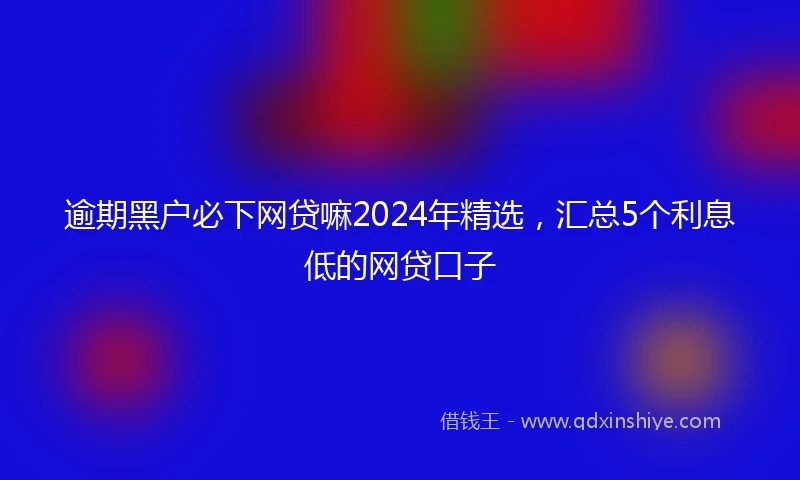逾期黑户必下网贷嘛2024年精选，汇总5个利息低的网贷口子