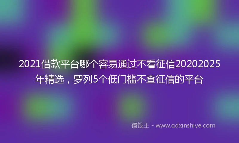2021借款平台哪个容易通过不看征信20202025年精选，罗列5个低门槛不查征信的平台