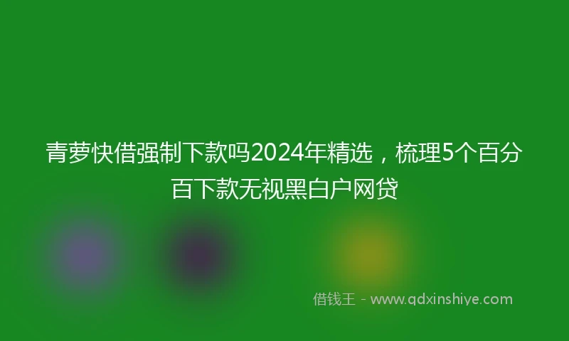 青萝快借强制下款吗2024年精选，梳理5个百分百下款无视黑白户网贷