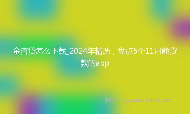 金杏贷怎么下载_2024年精选，盘点5个11月能贷款的app