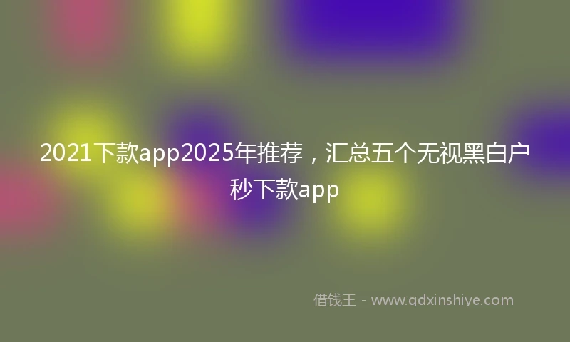 2021下款app2025年推荐，汇总五个无视黑白户秒下款app