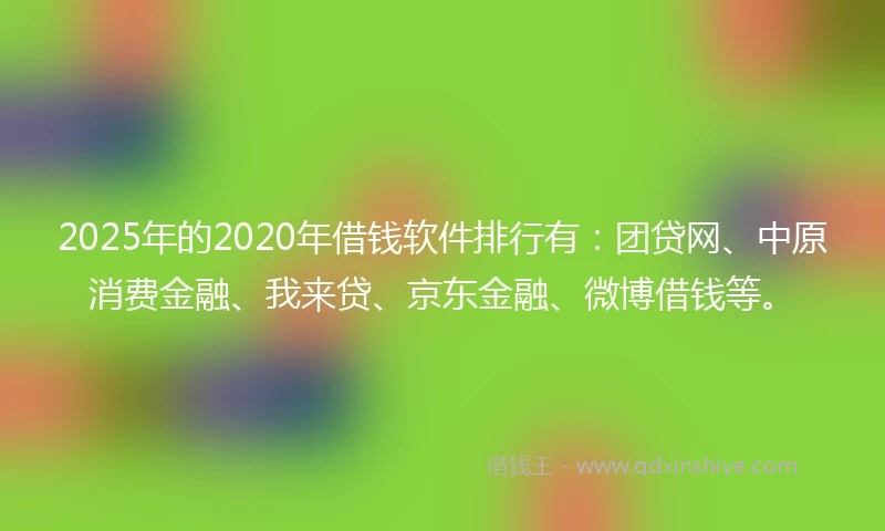 2025年的2020年借钱软件排行有：团贷网、中原消费金融、我来贷、京东金融、微博借钱等。