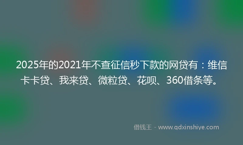 2025年的2021年不查征信秒下款的网贷有：维信卡卡贷、我来贷、微粒贷、花呗、360借条等。