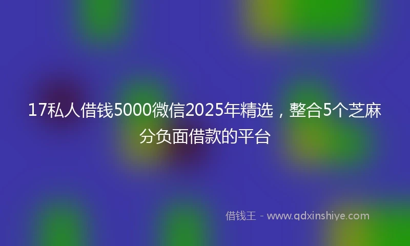 17私人借钱5000微信2025年精选，整合5个芝麻分负面借款的平台