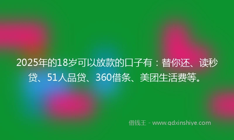 2025年的18岁可以放款的口子有：替你还、读秒贷、51人品贷、360借条、美团生活费等。