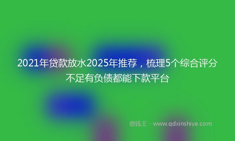 2021年贷款放水2025年推荐，梳理5个综合评分不足有负债都能下款平台